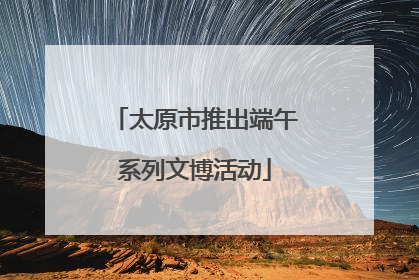 太原市推出端午系列文博活动