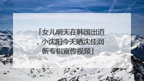 女儿明天在韩国出道，小沈阳今天晒沈佳润新专辑宣传视频