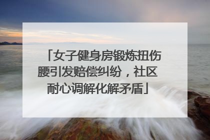 女子健身房锻炼扭伤腰引发赔偿纠纷，社区耐心调解化解矛盾