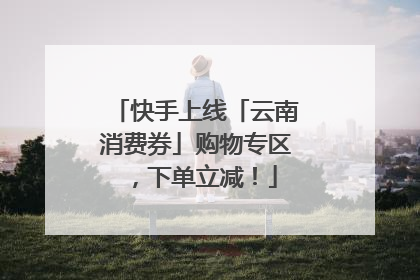 快手上线「云南消费券」购物专区，下单立减！