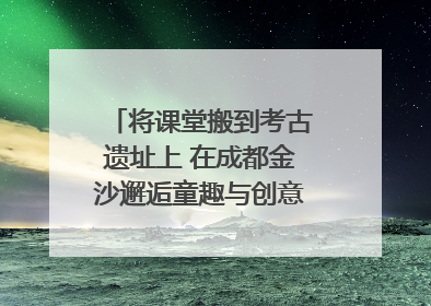 将课堂搬到考古遗址上 在成都金沙邂逅童趣与创意的青铜文化盛宴｜文化中国行