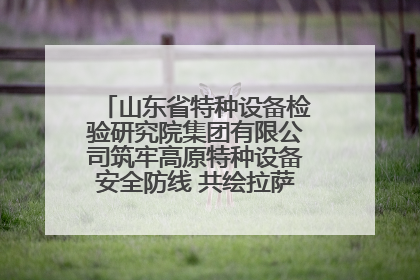 山东省特种设备检验研究院集团有限公司筑牢高原特种设备安全防线 共绘拉萨美好生活画卷