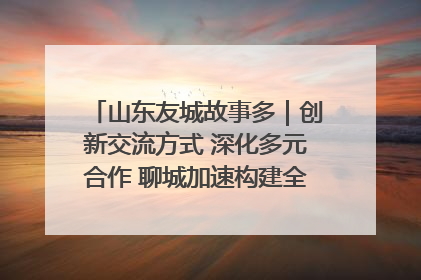 山东友城故事多｜创新交流方式 深化多元合作 聊城加速构建全球友城新格局