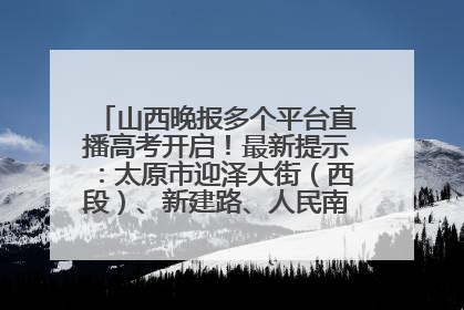 山西晚报多个平台直播高考开启！最新提示：太原市迎泽大街（西段）、新建路、人民南路高考期间增开路口