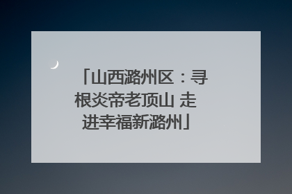 山西潞州区：寻根炎帝老顶山 走进幸福新潞州