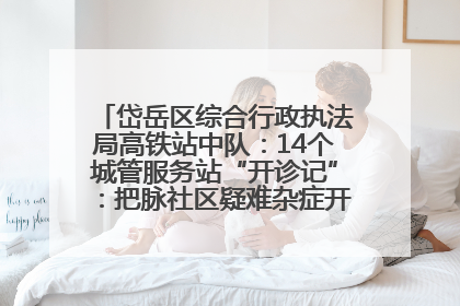 岱岳区综合行政执法局高铁站中队：14个城管服务站“开诊记”：把脉社区疑难杂症开出治理良方