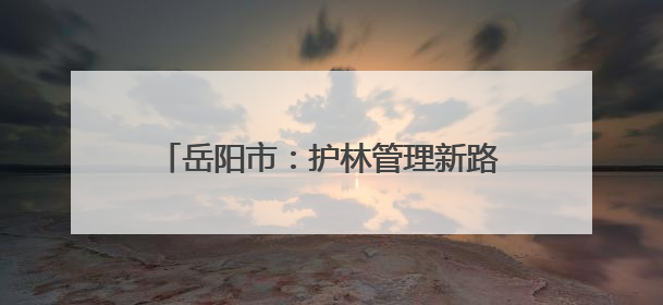 岳阳市：护林管理新路径全力守护青山绿水