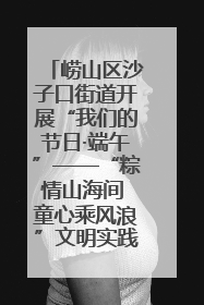 崂山区沙子口街道开展“我们的节日·端午”——“粽情山海间 童心乘风浪”文明实践活动