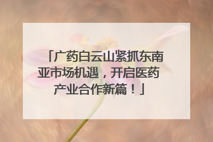 广药白云山紧抓东南亚市场机遇，开启医药产业合作新篇！