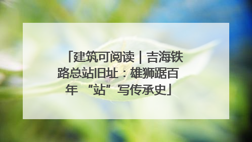 建筑可阅读｜吉海铁路总站旧址：雄狮踞百年 “站”写传承史