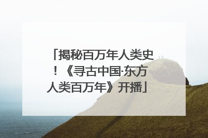 揭秘百万年人类史！《寻古中国·东方人类百万年》开播
