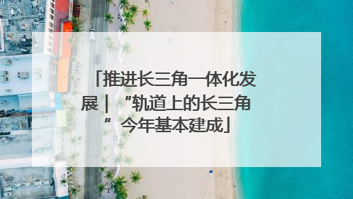 推进长三角一体化发展｜“轨道上的长三角”今年基本建成