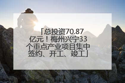 总投资70.87亿元！梅州兴宁33个重点产业项目集中签约、开工、竣工
