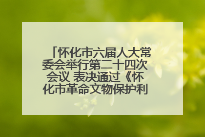 怀化市六届人大常委会举行第二十四次会议 表决通过《怀化市革命文物保护利用若干规定》