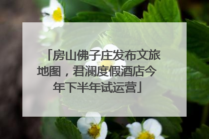 房山佛子庄发布文旅地图，君澜度假酒店今年下半年试运营