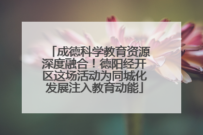成德科学教育资源深度融合！德阳经开区这场活动为同城化发展注入教育动能