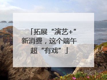 拓展“演艺+”新消费，这个端午超“有戏”