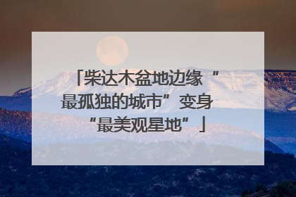 柴达木盆地边缘“最孤独的城市”变身“最美观星地”