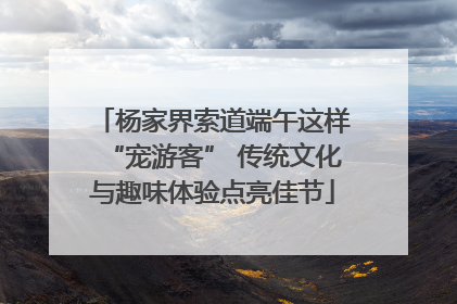 杨家界索道端午这样“宠游客” 传统文化与趣味体验点亮佳节