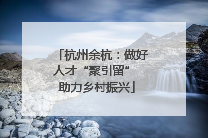 杭州余杭：做好人才“聚引留” 助力乡村振兴