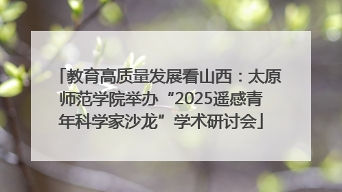 教育高质量发展看山西：太原师范学院举办“2025遥感青年科学家沙龙”学术研讨会