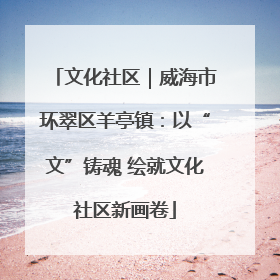 文化社区｜威海市环翠区羊亭镇：以“文”铸魂 绘就文化社区新画卷