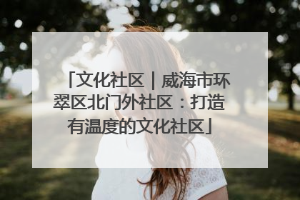 文化社区｜威海市环翠区北门外社区：打造有温度的文化社区