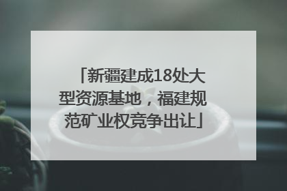 新疆建成18处大型资源基地，福建规范矿业权竞争出让
