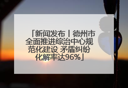 新闻发布丨德州市全面推进综治中心规范化建设 矛盾纠纷化解率达96%