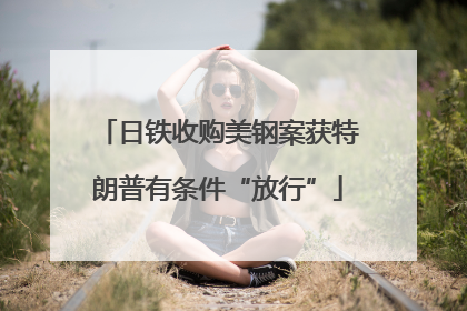 日铁收购美钢案获特朗普有条件“放行”