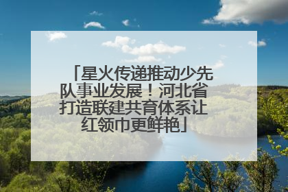 星火传递推动少先队事业发展！河北省打造联建共育体系让红领巾更鲜艳