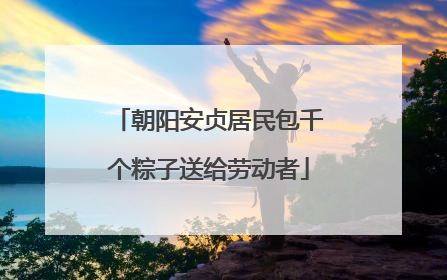 朝阳安贞居民包千个粽子送给劳动者