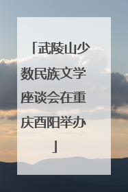 武陵山少数民族文学座谈会在重庆酉阳举办