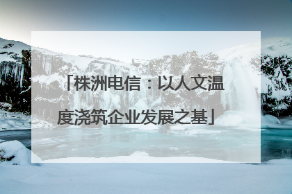 株洲电信：以人文温度浇筑企业发展之基
