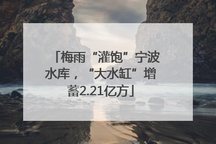 梅雨“灌饱”宁波水库，“大水缸”增蓄2.21亿方