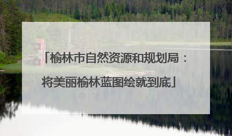 榆林市自然资源和规划局：将美丽榆林蓝图绘就到底