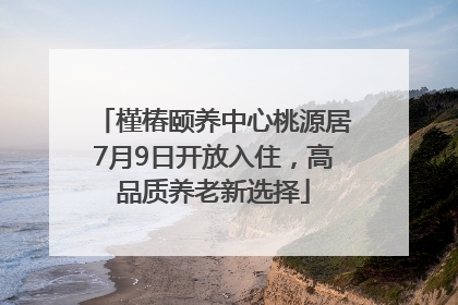 槿椿颐养中心桃源居7月9日开放入住，高品质养老新选择
