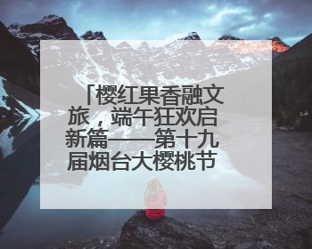 樱红果香融文旅，端午狂欢启新篇——第十九届烟台大樱桃节盛大开幕！