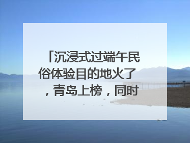 沉浸式过端午民俗体验目的地火了，青岛上榜，同时入选亲子游热门Top10