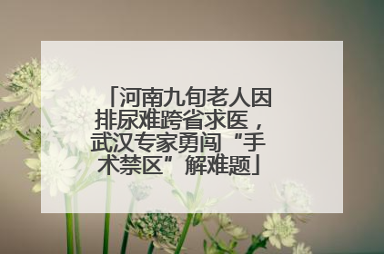 河南九旬老人因排尿难跨省求医，武汉专家勇闯“手术禁区”解难题