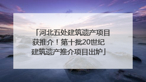 河北五处建筑遗产项目获推介！第十批20世纪建筑遗产推介项目出炉