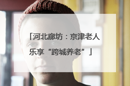 河北廊坊：京津老人乐享“跨城养老”
