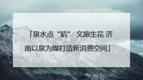 泉水点“睛” 文旅生花 济南以泉为媒打造新消费空间