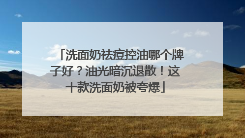 洗面奶祛痘控油哪个牌子好？油光暗沉退散！这十款洗面奶被夸爆