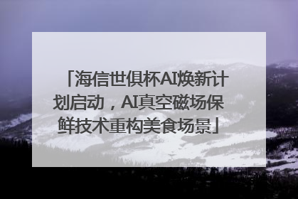 海信世俱杯AI焕新计划启动，AI真空磁场保鲜技术重构美食场景