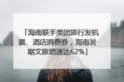 海南联手美团旅行发机票、酒店消费券，海南暑期文旅增速达62%