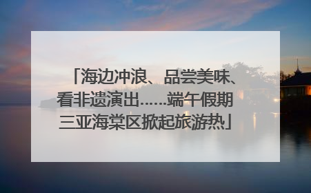 海边冲浪、品尝美味、看非遗演出……端午假期三亚海棠区掀起旅游热