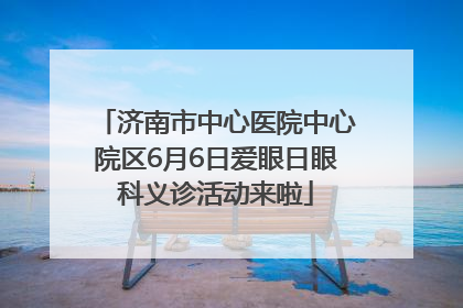济南市中心医院中心院区6月6日爱眼日眼科义诊活动来啦