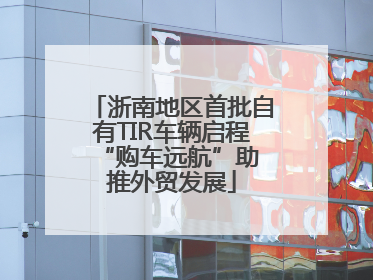 浙南地区首批自有TIR车辆启程 “购车远航”助推外贸发展
