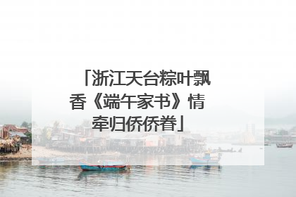浙江天台粽叶飘香《端午家书》情牵归侨侨眷